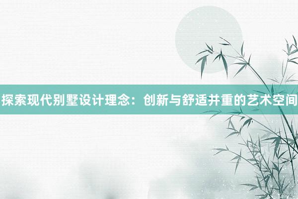 探索现代别墅设计理念：创新与舒适并重的艺术空间