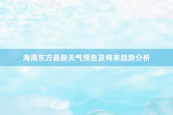 海南东方最新天气预告及将来趋势分析