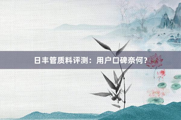 日丰管质料评测：用户口碑奈何？