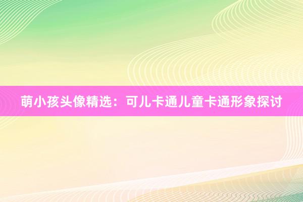 萌小孩头像精选：可儿卡通儿童卡通形象探讨